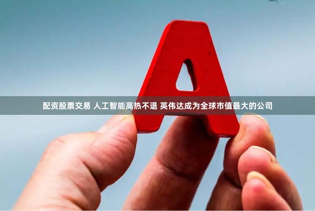 配资股票交易 人工智能高热不退 英伟达成为全球市值最大的公司