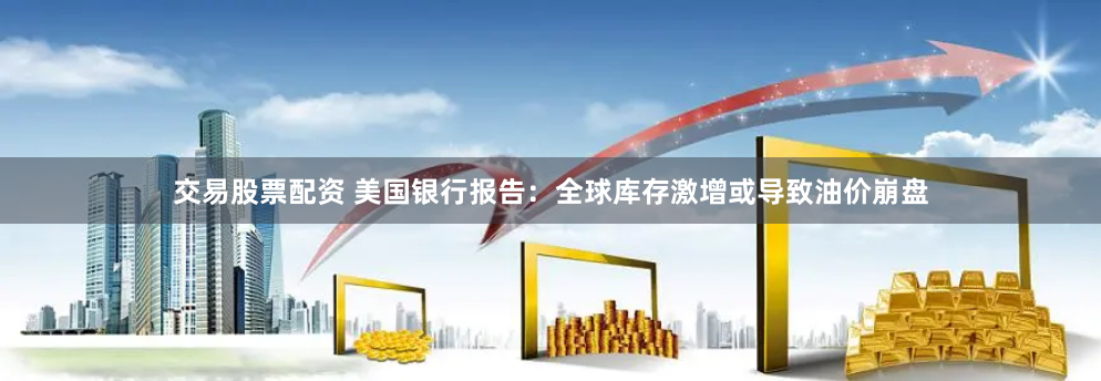 交易股票配资 美国银行报告：全球库存激增或导致油价崩盘