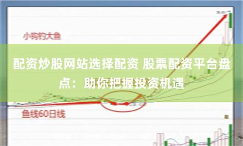 配资炒股网站选择配资 股票配资平台盘点：助你把握投资机遇