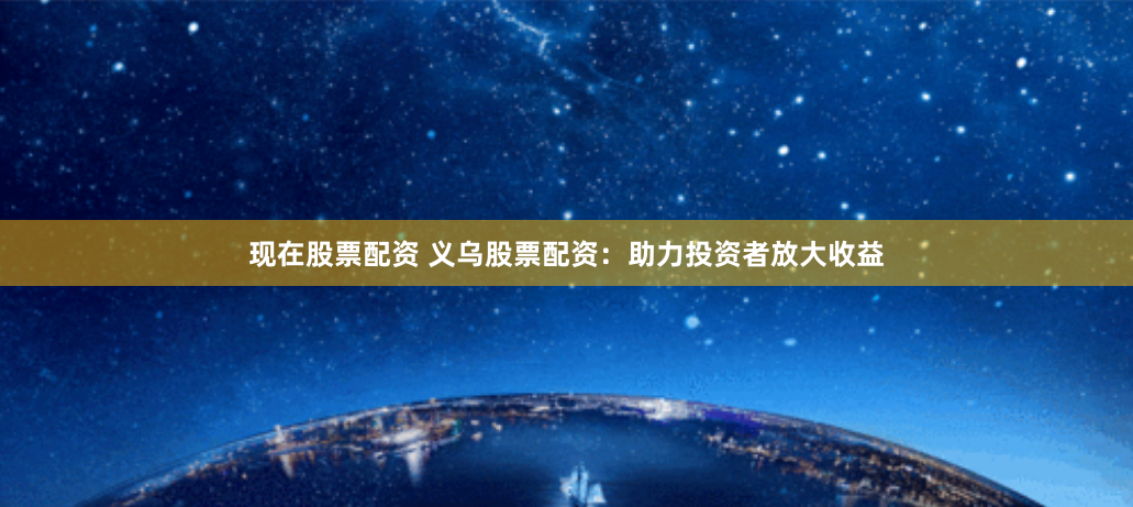 现在股票配资 义乌股票配资：助力投资者放大收益