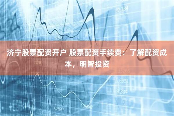 济宁股票配资开户 股票配资手续费：了解配资成本，明智投资