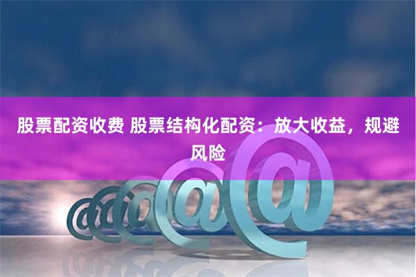 股票配资收费 股票结构化配资：放大收益，规避风险