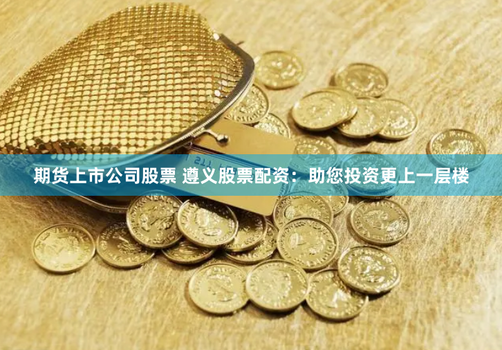 期货上市公司股票 遵义股票配资：助您投资更上一层楼
