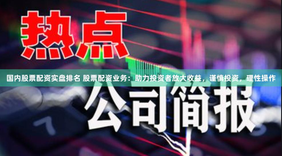 国内股票配资实盘排名 股票配资业务：助力投资者放大收益，谨慎投资，理性操作