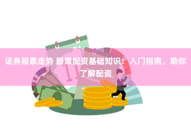 证券股票走势 股票配资基础知识：入门指南，助你了解配资