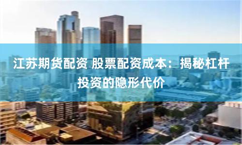 江苏期货配资 股票配资成本：揭秘杠杆投资的隐形代价