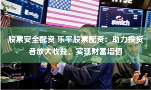 股票安全配资 乐平股票配资：助力投资者放大收益，实现财富增值